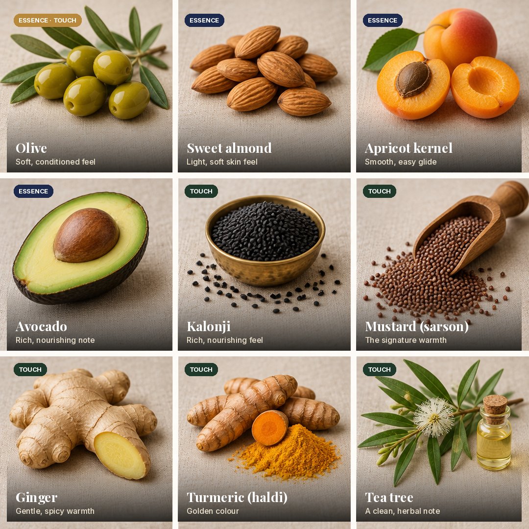 The nine plant ingredients. Olive (Essence and Touch): soft, conditioned feel. Sweet almond (Essence): light, soft skin feel. Apricot kernel (Essence): smooth, easy glide. Avocado (Essence): rich, nourishing note. Kalonji (Touch): rich, nourishing feel. Mustard (sarson) (Touch): the signature warmth. Ginger (Touch): gentle, spicy warmth. Turmeric (haldi) (Touch): golden colour. Tea tree (Touch): a clean, herbal note.